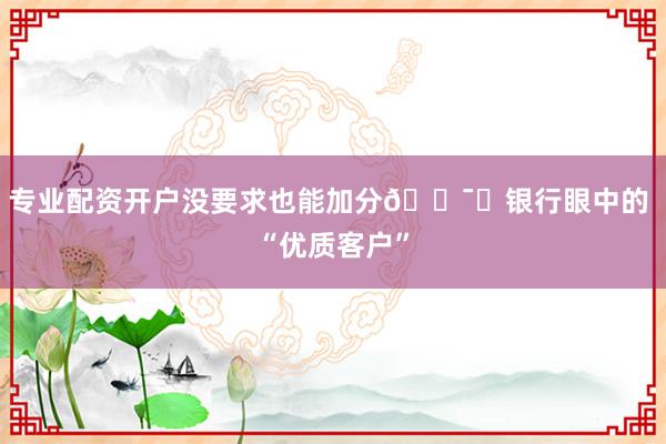 专业配资开户没要求也能加分💯✅银行眼中的 “优质客户”