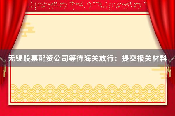 无锡股票配资公司等待海关放行：提交报关材料