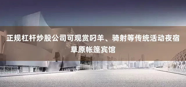 正规杠杆炒股公司可观赏叼羊、骑射等传统活动夜宿草原帐篷宾馆