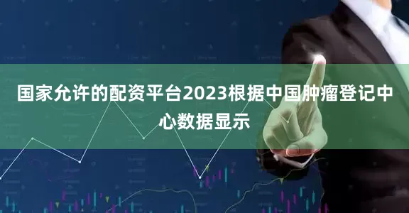 国家允许的配资平台2023根据中国肿瘤登记中心数据显示