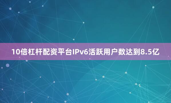 10倍杠杆配资平台IPv6活跃用户数达到8.5亿