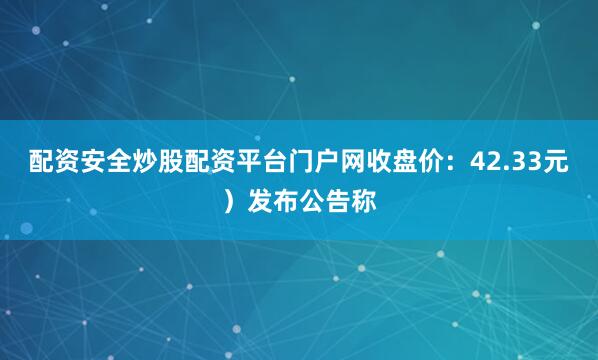 配资安全炒股配资平台门户网收盘价：42.33元）发布公告称