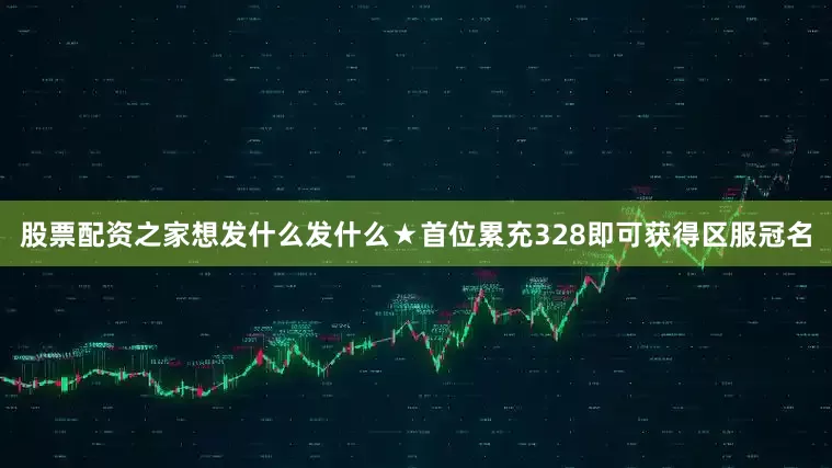 股票配资之家想发什么发什么★首位累充328即可获得区服冠名