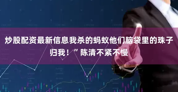 炒股配资最新信息我杀的蚂蚁他们脑袋里的珠子归我！”陈清不紧不慢
