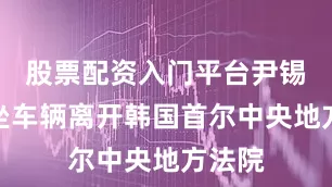 股票配资入门平台尹锡悦乘坐车辆离开韩国首尔中央地方法院