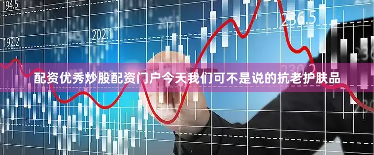 配资优秀炒股配资门户今天我们可不是说的抗老护肤品