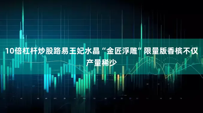10倍杠杆炒股路易王妃水晶“金匠浮雕”限量版香槟不仅产量稀少