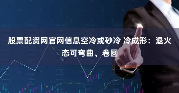 股票配资网官网信息空冷或砂冷 冷成形：退火态可弯曲、卷圆