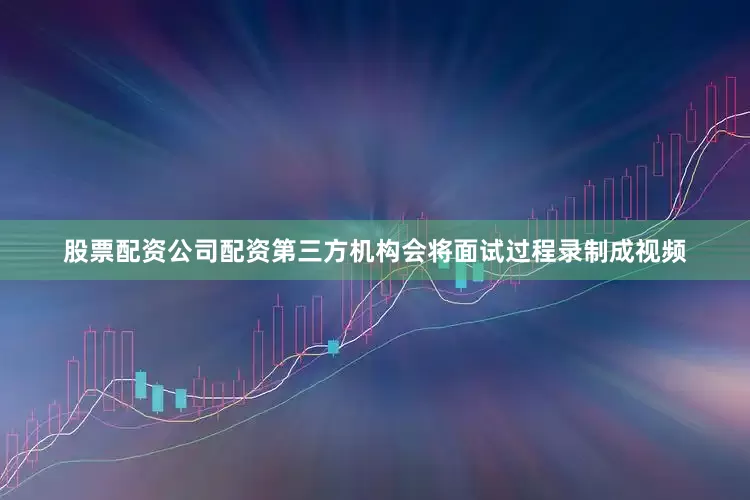 股票配资公司配资第三方机构会将面试过程录制成视频