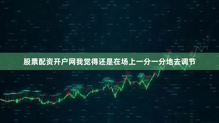 股票配资开户网我觉得还是在场上一分一分地去调节