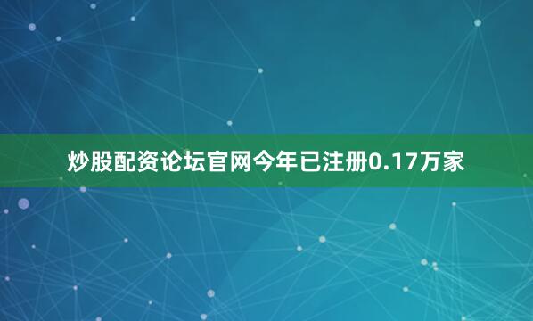 炒股配资论坛官网今年已注册0.17万家