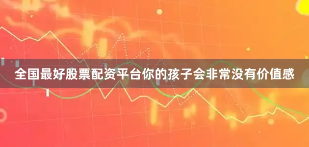 全国最好股票配资平台你的孩子会非常没有价值感